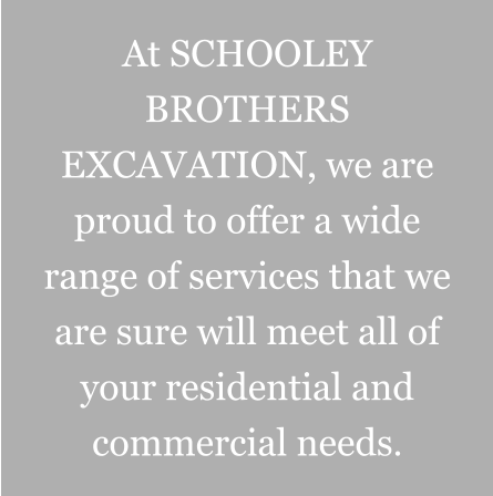 At SCHOOLEY BROTHERS EXCAVATION, we are proud to offer a wide range of services that we are sure will meet all of your residential and commercial needs.